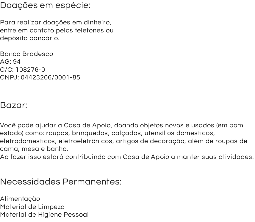 Doações em espécie: Para realizar doações em dinheiro, entre em contato pelos telefones ou depósito bancário. Banco Bradesco AG: 94 C/C: 108276-0 CNPJ: 04423206/0001-85 Bazar: Você pode ajudar a Casa de Apoio, doando objetos novos e usados (em bom estado) como: roupas, brinquedos, calçados, utensílios domésticos, eletrodomésticos, eletroeletrônicos, artigos de decoração, além de roupas de cama, mesa e banho. Ao fazer isso estará contribuindo com Casa de Apoio a manter suas atividades. Necessidades Permanentes: Alimentação Material de Limpeza Material de Higiene Pessoal