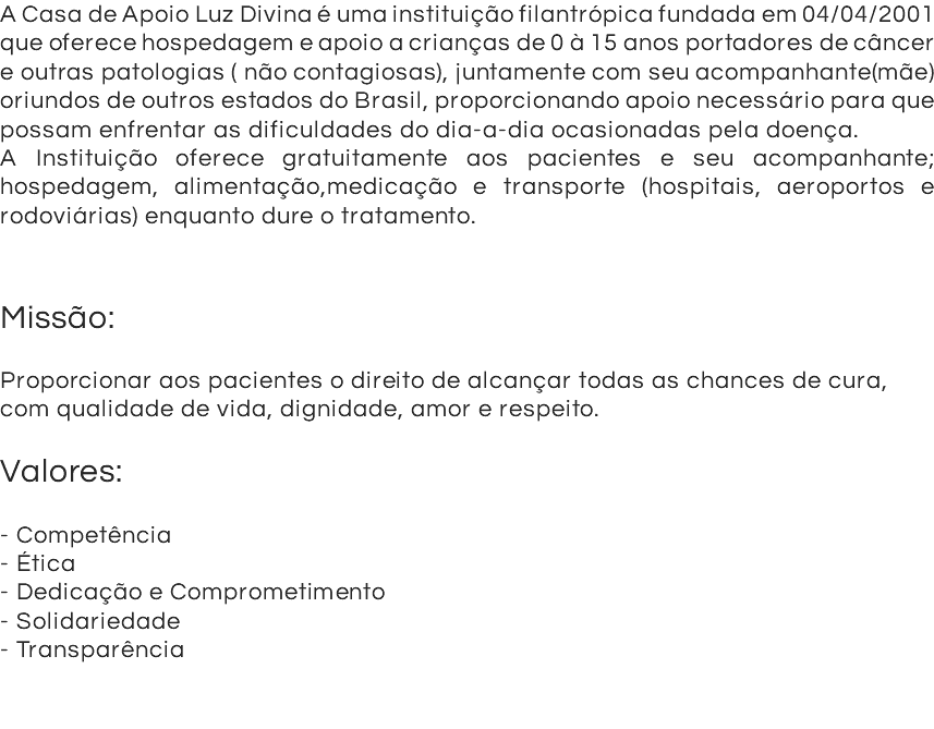 A Casa de Apoio Luz Divina é uma instituição filantrópica fundada em 04/04/2001 que oferece hospedagem e apoio a crianças de 0 à 15 anos portadores de câncer e outras patologias ( não contagiosas), juntamente com seu acompanhante(mãe) oriundos de outros estados do Brasil, proporcionando apoio necessário para que possam enfrentar as dificuldades do dia-a-dia ocasionadas pela doença. A Instituição oferece gratuitamente aos pacientes e seu acompanhante; hospedagem, alimentação,medicação e transporte (hospitais, aeroportos e rodoviárias) enquanto dure o tratamento. Missão: Proporcionar aos pacientes o direito de alcançar todas as chances de cura, com qualidade de vida, dignidade, amor e respeito. Valores: - Competência - Ética - Dedicação e Comprometimento - Solidariedade - Transparência 